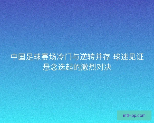 中国足球赛场冷门与逆转并存 球迷见证悬念迭起的激烈对决