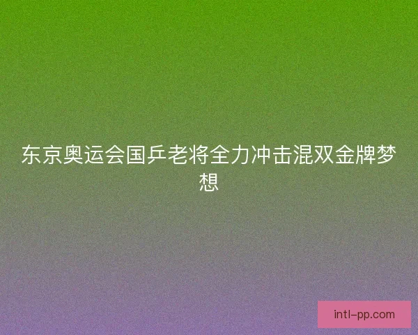 东京奥运会国乒老将全力冲击混双金牌梦想